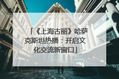 《上海古丽》哈萨克斯坦热播：开启文化交流新窗口