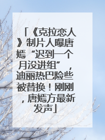 《克拉恋人》制片人曝唐嫣“迟到一个月没进组”，迪丽热巴险些被替换！刚刚，唐嫣方最新发声