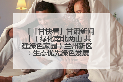 「甘快看」甘肃新闻丨（绿化南北两山 共建绿色家园）兰州新区：生态优先绿色发展 打造生态环保示范区