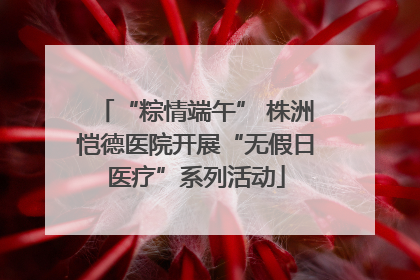 “粽情端午” 株洲恺德医院开展“无假日医疗”系列活动
