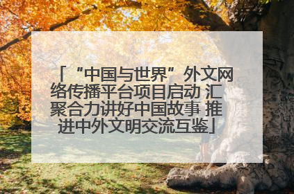 “中国与世界”外文网络传播平台项目启动 汇聚合力讲好中国故事 推进中外文明交流互鉴