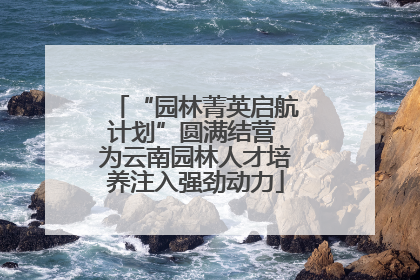 “园林菁英启航计划”圆满结营 为云南园林人才培养注入强劲动力