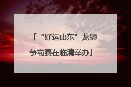 “好运山东”龙狮争霸赛在临清举办