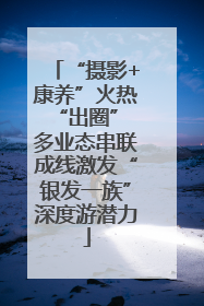 “摄影+康养”火热“出圈” 多业态串联成线激发“银发一族”深度游潜力