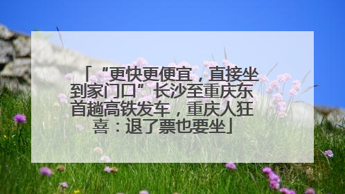 “更快更便宜，直接坐到家门口”长沙至重庆东首趟高铁发车，重庆人狂喜：退了票也要坐