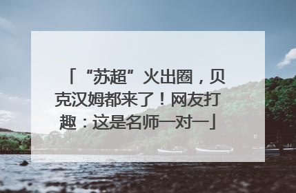“苏超”火出圈，贝克汉姆都来了！网友打趣：这是名师一对一