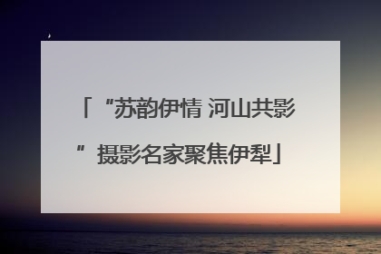 “苏韵伊情 河山共影”摄影名家聚焦伊犁