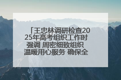 王忠林调研检查2025年高考组织工作时强调 周密细致组织 温暖用心服务 确保全省高考安全有序顺利