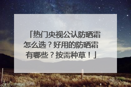 热门央视公认防晒霜怎么选？好用的防晒霜有哪些？按需种草！