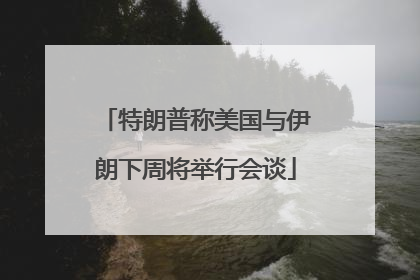 特朗普称美国与伊朗下周将举行会谈