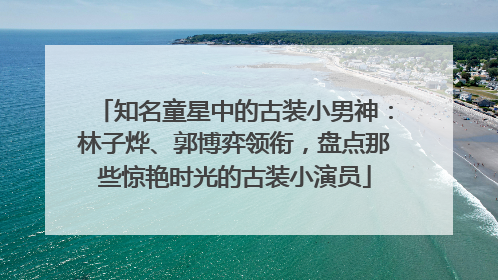 知名童星中的古装小男神：林子烨、郭博弈领衔，盘点那些惊艳时光的古装小演员