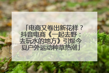 电商又卷出新花样？抖音电商《一起去野：去玩水的地方》引爆今夏户外运动种草热潮