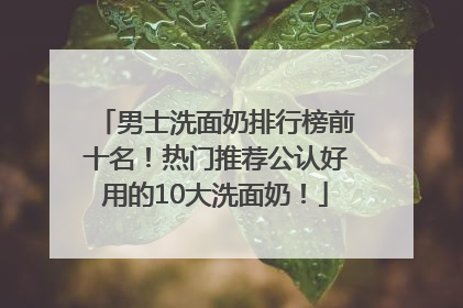 男士洗面奶排行榜前十名！热门推荐公认好用的10大洗面奶！