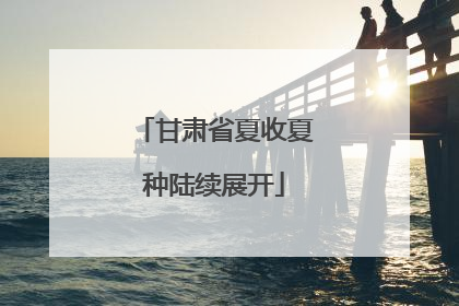 甘肃省夏收夏种陆续展开