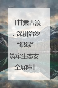 甘肃古浪：深耕治沙“织绿” 筑牢生态安全屏障