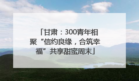 甘肃：300青年相聚“信约良缘，合筑幸福”共享甜蜜周末
