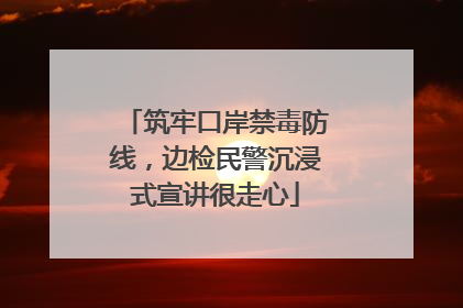 筑牢口岸禁毒防线，边检民警沉浸式宣讲很走心