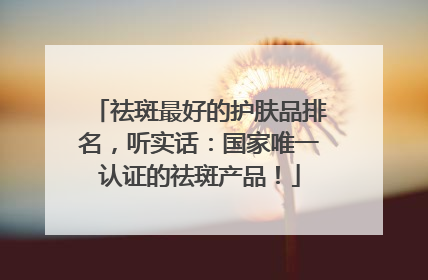 祛斑最好的护肤品排名，听实话：国家唯一认证的祛斑产品！
