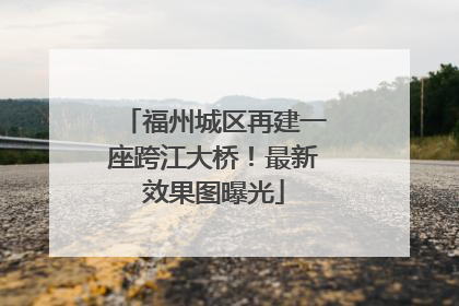福州城区再建一座跨江大桥！最新效果图曝光