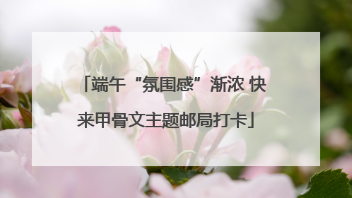 端午“氛围感”渐浓 快来甲骨文主题邮局打卡