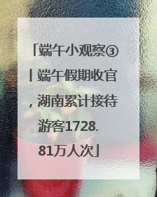 端午小观察③丨端午假期收官，湖南累计接待游客1728.81万人次