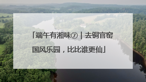 端午有湘味⑦｜去铜官窑国风乐园，比比谁更仙