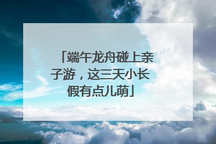 端午龙舟碰上亲子游，这三天小长假有点儿萌