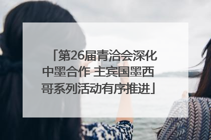 第26届青洽会深化中墨合作 主宾国墨西哥系列活动有序推进