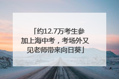 约12.7万考生参加上海中考，考场外又见老师带来向日葵