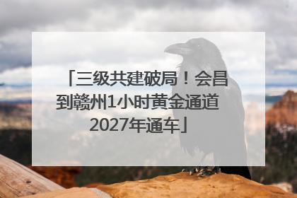 三级共建破局！会昌到赣州1小时黄金通道2027年通车