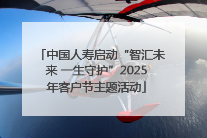 中国人寿启动“智汇未来 一生守护”2025年客户节主题活动