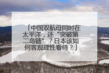 中国双航母同时在太平洋，还“突破第二岛链”？日本该如何客观理性看待？