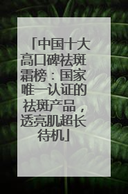 中国十大高口碑祛斑霜榜：国家唯一认证的祛斑产品，透亮肌超长待机