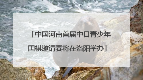 中国河南首届中日青少年围棋邀请赛将在洛阳举办