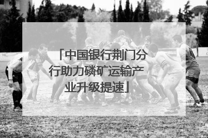 中国银行荆门分行助力磷矿运输产业升级提速