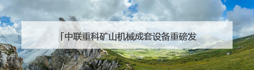 中联重科矿山机械成套设备重磅发布引领大型化电动化无人化新未来