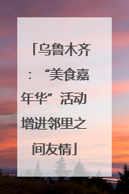 乌鲁木齐：“美食嘉年华”活动增进邻里之间友情