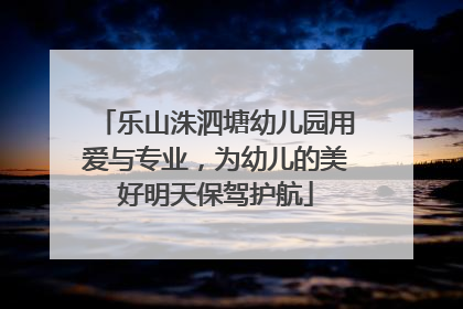 乐山洙泗塘幼儿园用爱与专业，为幼儿的美好明天保驾护航