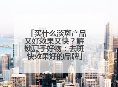 买什么淡斑产品又好效果又快？解锁夏季好物：去斑快效果好的品牌