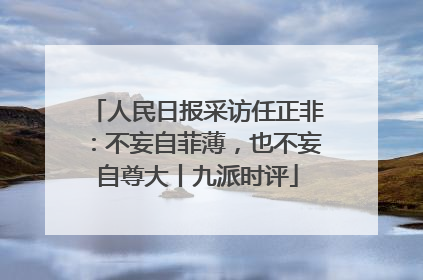 人民日报采访任正非：不妄自菲薄，也不妄自尊大丨九派时评