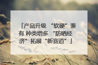 产品升级 “软硬”兼有 种类增多 “防晒经济”拓展“新赛道”