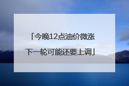今晚12点油价微涨 下一轮可能还要上调