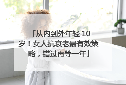 从内到外年轻 10 岁!女人抗衰老最有效策略,错过再等一年