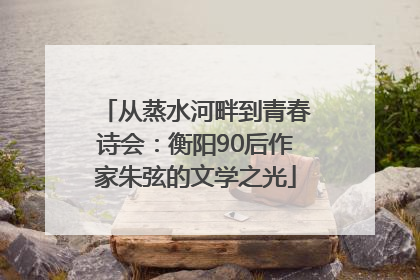 从蒸水河畔到青春诗会：衡阳90后作家朱弦的文学之光