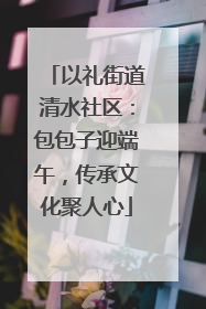 以礼街道清水社区：包包子迎端午，传承文化聚人心
