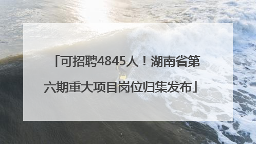 可招聘4845人！湖南省第六期重大项目岗位归集发布