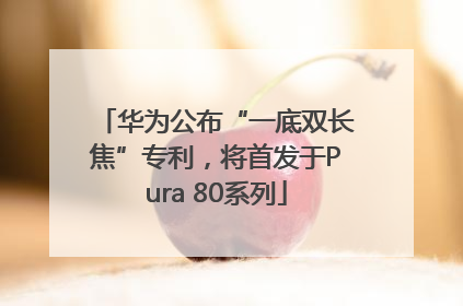 华为公布“一底双长焦”专利，将首发于Pura 80系列
