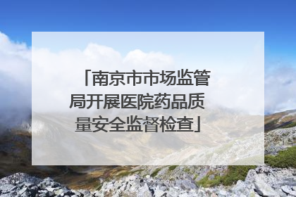 南京市市场监管局开展医院药品质量安全监督检查