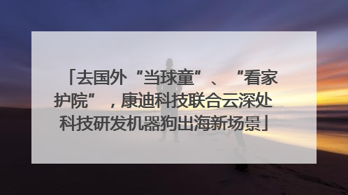去国外“当球童”、“看家护院”，康迪科技联合云深处科技研发机器狗出海新场景