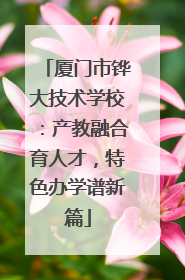 厦门市铧大技术学校：产教融合育人才，特色办学谱新篇